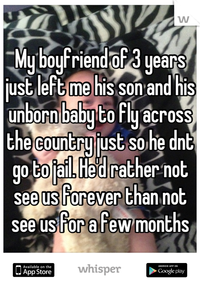 My boyfriend of 3 years just left me his son and his unborn baby to fly across the country just so he dnt go to jail. He'd rather not see us forever than not see us for a few months