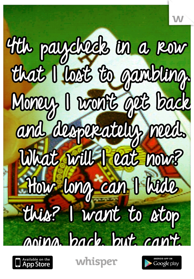 4th paycheck in a row that I lost to gambling. Money I won't get back and desperately need. What will I eat now? How long can I hide this? I want to stop going back but can't