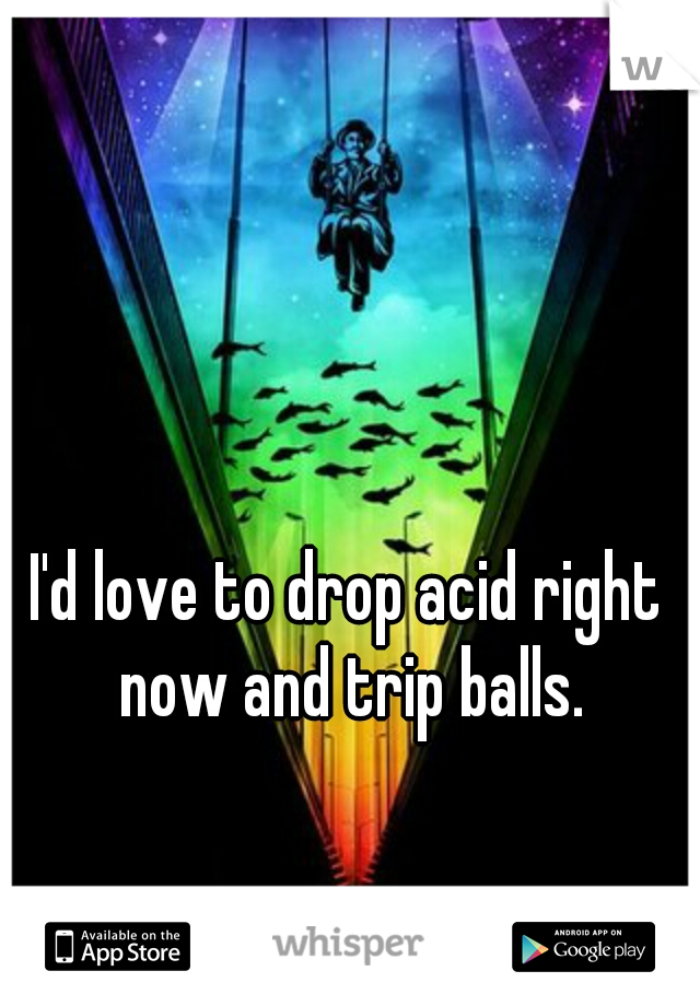 I'd love to drop acid right now and trip balls.