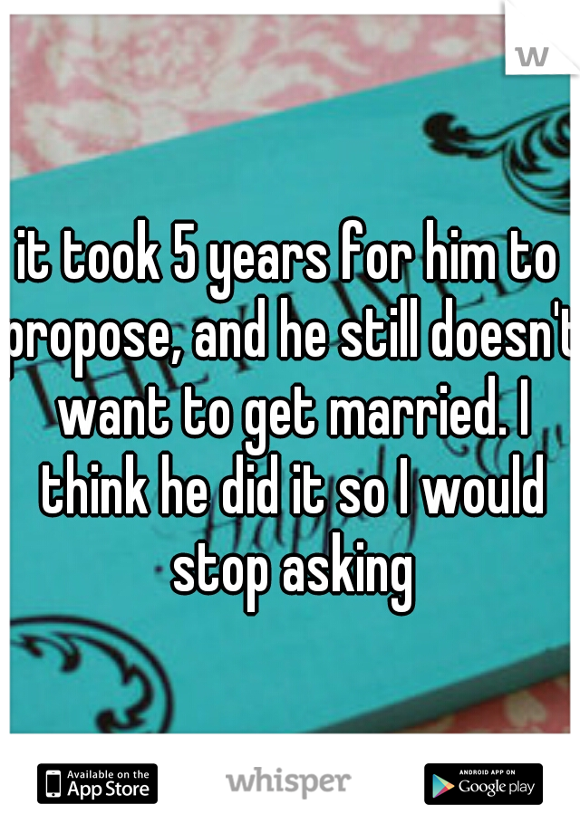 it took 5 years for him to propose, and he still doesn't want to get married. I think he did it so I would stop asking