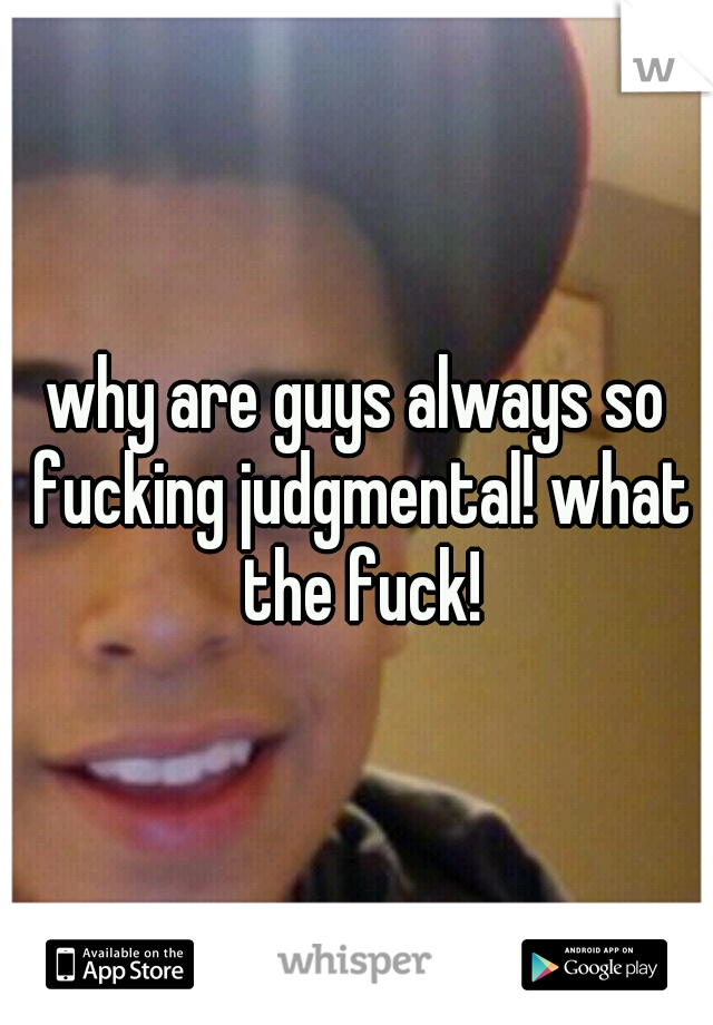 why are guys always so fucking judgmental! what the fuck!