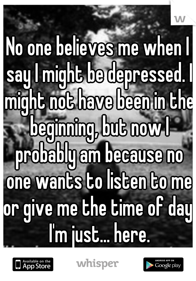 No one believes me when I say I might be depressed. I might not have been in the beginning, but now I probably am because no one wants to listen to me or give me the time of day. I'm just... here.