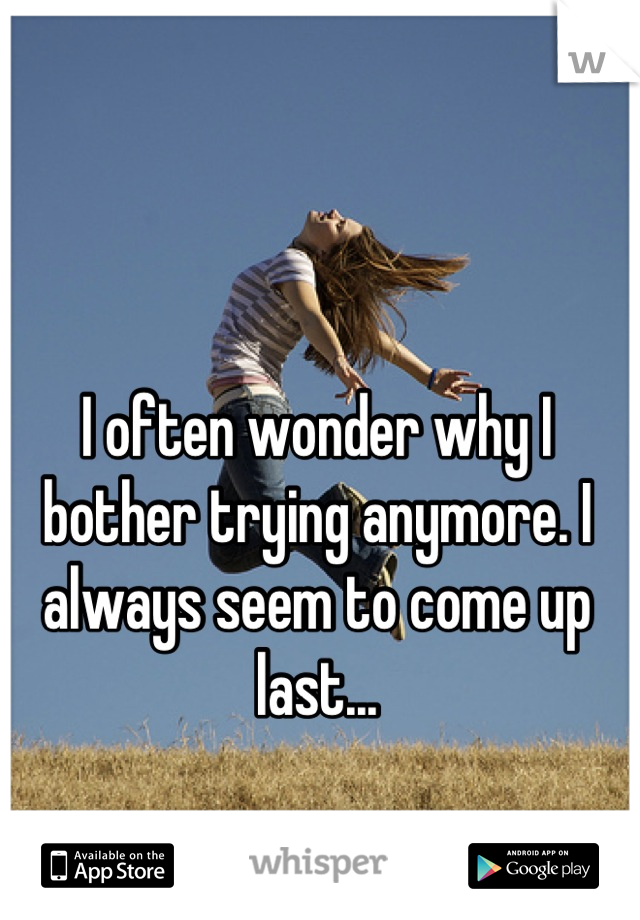 I often wonder why I bother trying anymore. I always seem to come up last...