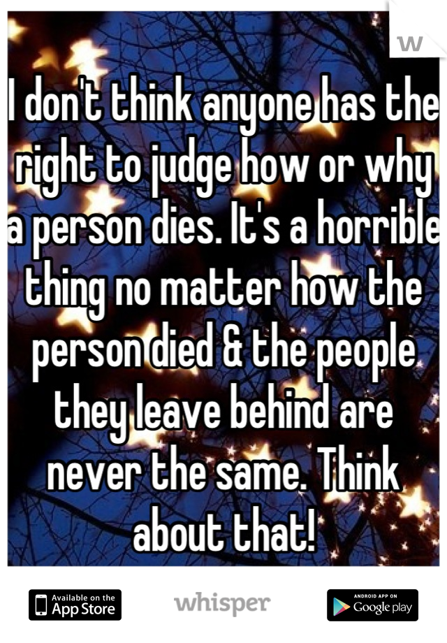 I don't think anyone has the right to judge how or why a person dies. It's a horrible thing no matter how the person died & the people they leave behind are never the same. Think about that!