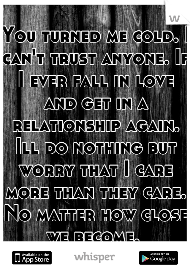 You turned me cold. I can't trust anyone. If I ever fall in love and get in a relationship again. Ill do nothing but worry that I care more than they care. No matter how close we become. 