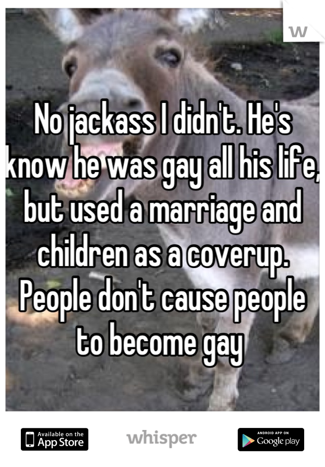 No jackass I didn't. He's know he was gay all his life, but used a marriage and children as a coverup. People don't cause people to become gay 