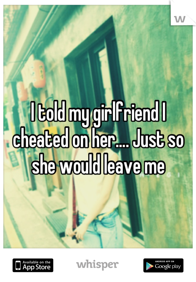 I told my girlfriend I cheated on her.... Just so she would leave me