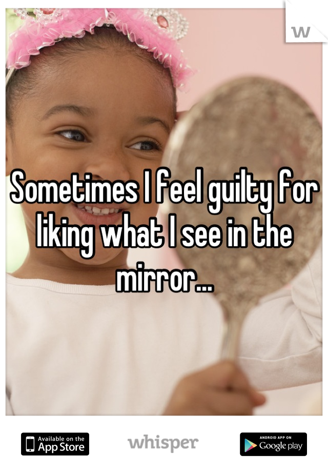 Sometimes I feel guilty for liking what I see in the mirror...