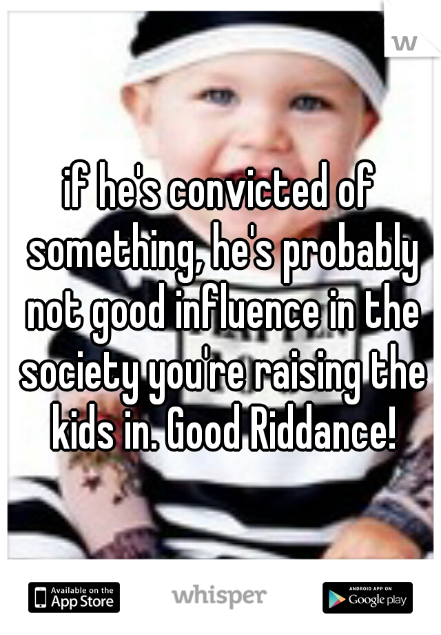 if he's convicted of something, he's probably not good influence in the society you're raising the kids in. Good Riddance!