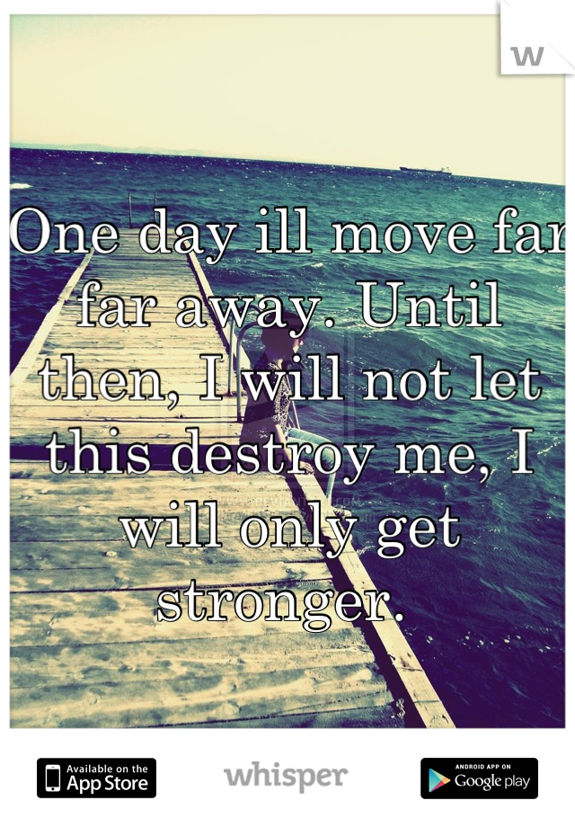 One day ill move far far away. Until then, I will not let this destroy me, I will only get stronger. 