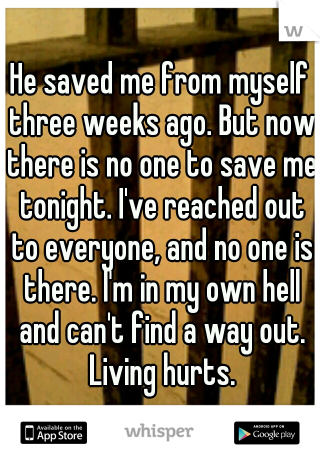 He saved me from myself three weeks ago. But now there is no one to save me tonight. I've reached out to everyone, and no one is there. I'm in my own hell and can't find a way out. Living hurts.