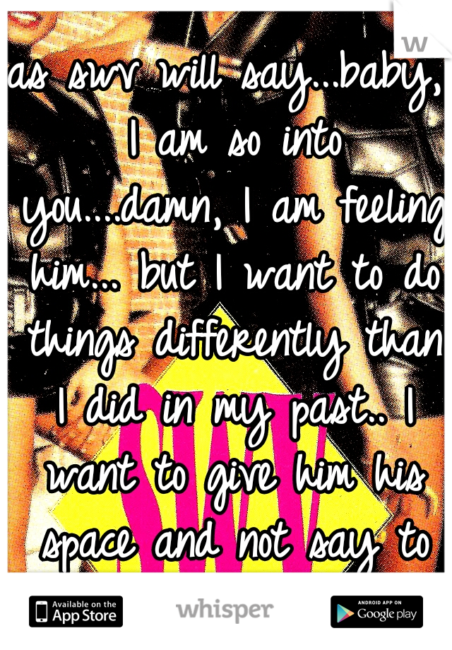 as swv will say...baby, I am so into you....damn, I am feeling him... but I want to do things differently than I did in my past.. I want to give him his space and not say to much..