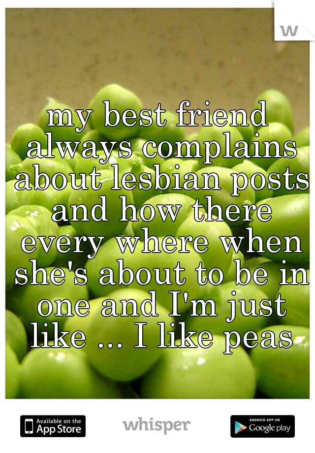 my best friend always complains about lesbian posts and how there every where when she's about to be in one and I'm just like ... I like peas