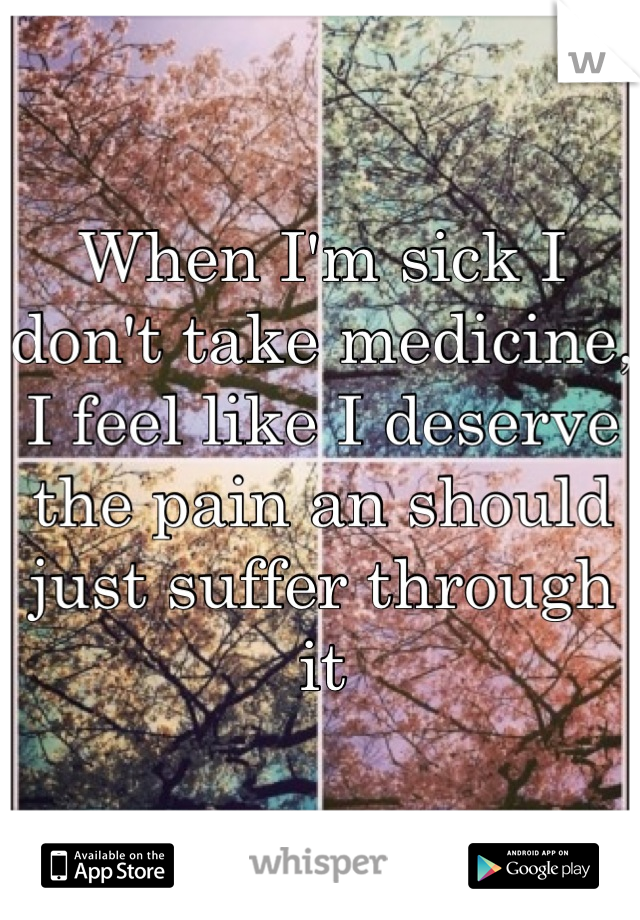 When I'm sick I don't take medicine, I feel like I deserve the pain an should just suffer through it