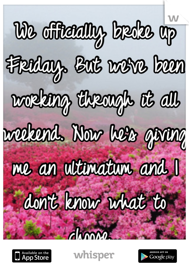 We officially broke up Friday. But we've been working through it all weekend. Now he's giving me an ultimatum and I don't know what to choose...