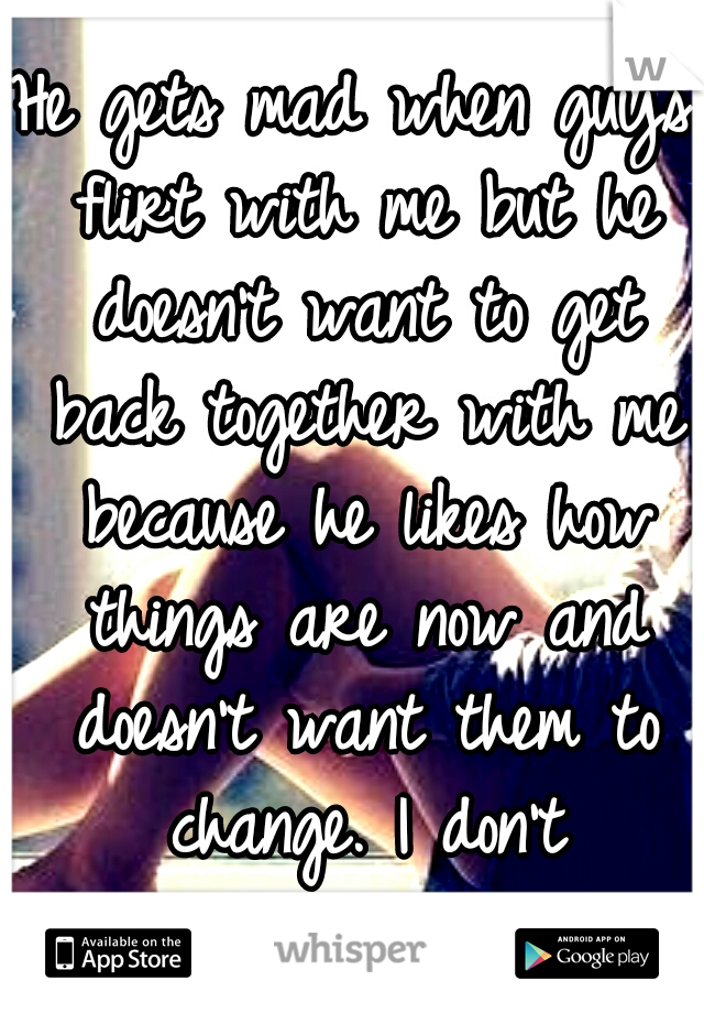 He gets mad when guys flirt with me but he doesn't want to get back together with me because he likes how things are now and doesn't want them to change. I don't understand guys. 