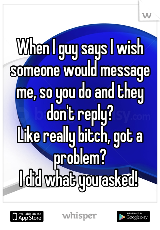 When I guy says I wish someone would message me, so you do and they don't reply? 
Like really bitch, got a problem?
I did what you asked! 