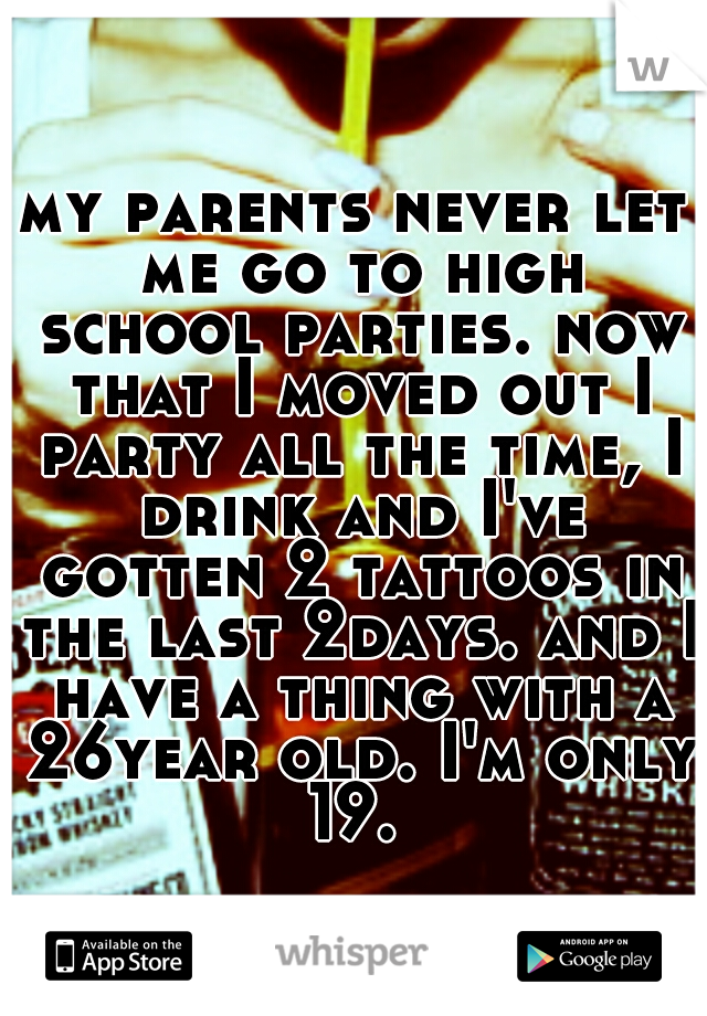 my parents never let me go to high school parties. now that I moved out I party all the time, I drink and I've gotten 2 tattoos in the last 2days. and I have a thing with a 26year old. I'm only 19. 