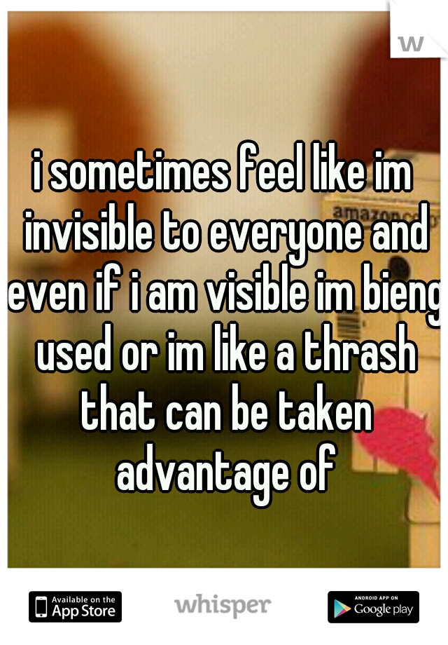 i sometimes feel like im invisible to everyone and even if i am visible im bieng used or im like a thrash that can be taken advantage of