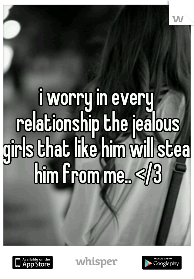 i worry in every relationship the jealous girls that like him will steal him from me.. </3