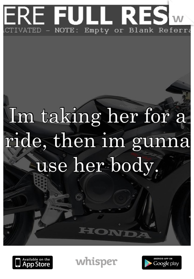 Im taking her for a ride, then im gunna use her body.