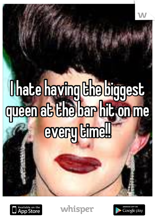 I hate having the biggest queen at the bar hit on me every time!!