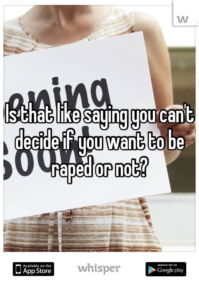 Is that like saying you can't decide if you want to be raped or not?