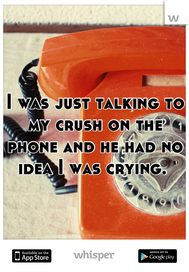 I was just talking to my crush on the phone and he had no idea I was crying. 