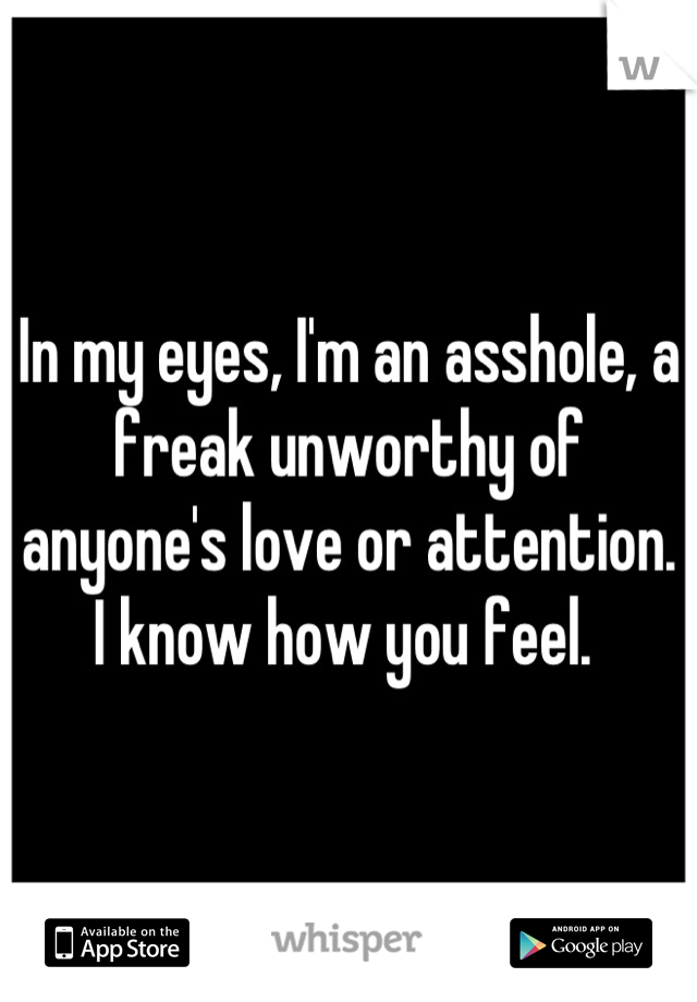In my eyes, I'm an asshole, a freak unworthy of anyone's love or attention. 
I know how you feel. 