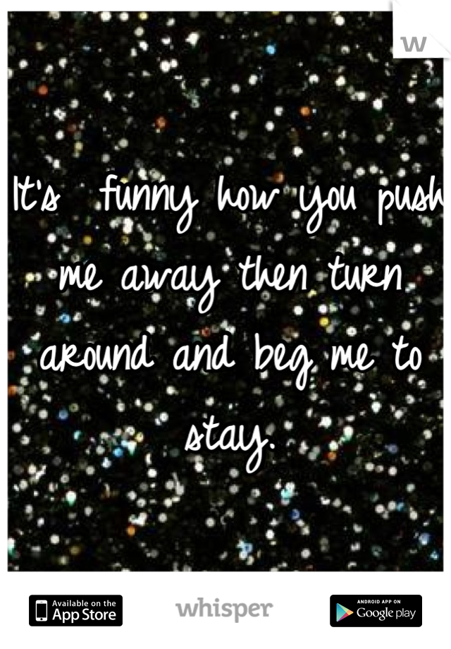 It's  funny how you push me away then turn around and beg me to stay.