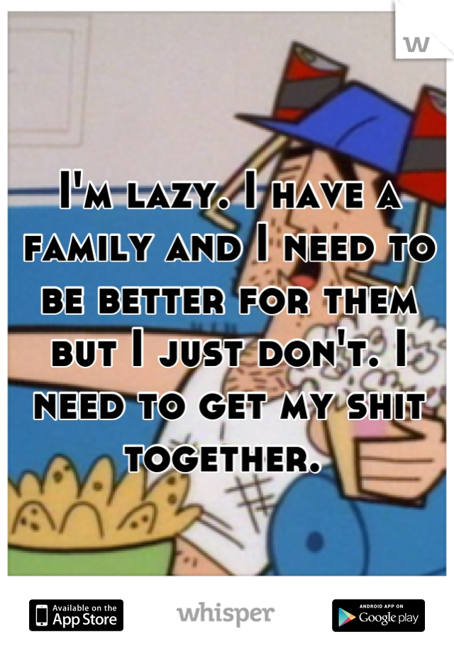 I'm lazy. I have a family and I need to be better for them but I just don't. I need to get my shit together. 