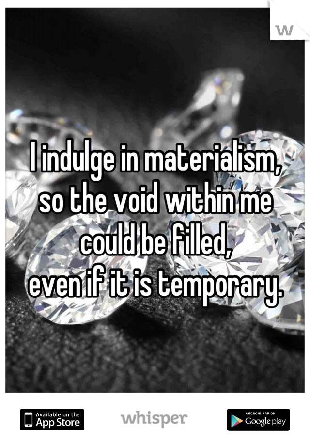 I indulge in materialism,
so the void within me
could be filled,
even if it is temporary.