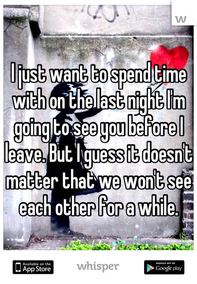 I just want to spend time with on the last night I'm going to see you before I leave. But I guess it doesn't matter that we won't see each other for a while.