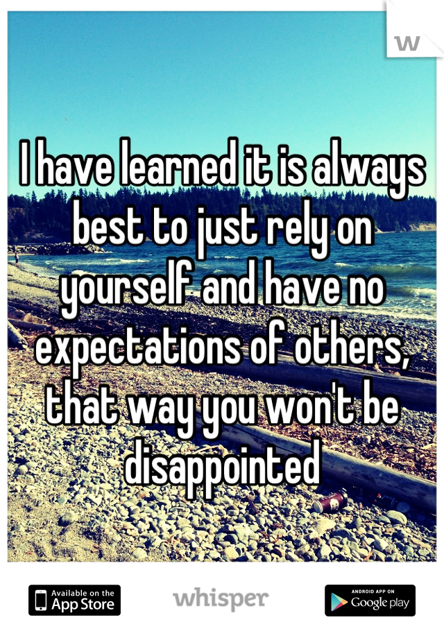 I have learned it is always best to just rely on yourself and have no expectations of others, that way you won't be disappointed