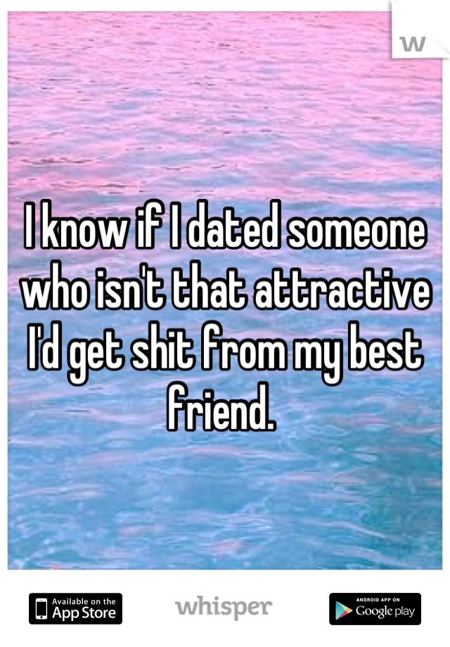 I know if I dated someone who isn't that attractive I'd get shit from my best friend. 