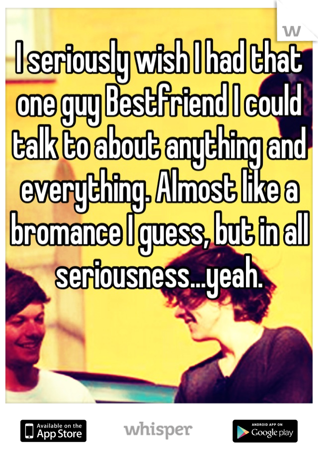 I seriously wish I had that one guy Bestfriend I could talk to about anything and everything. Almost like a bromance I guess, but in all seriousness...yeah.