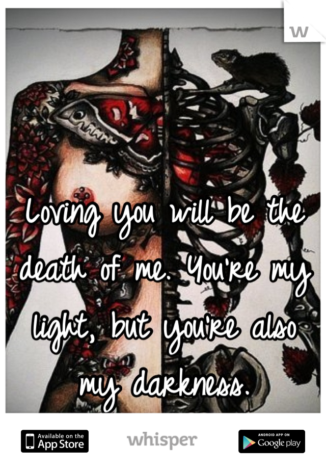 Loving you will be the death of me. You're my light, but you're also my darkness.