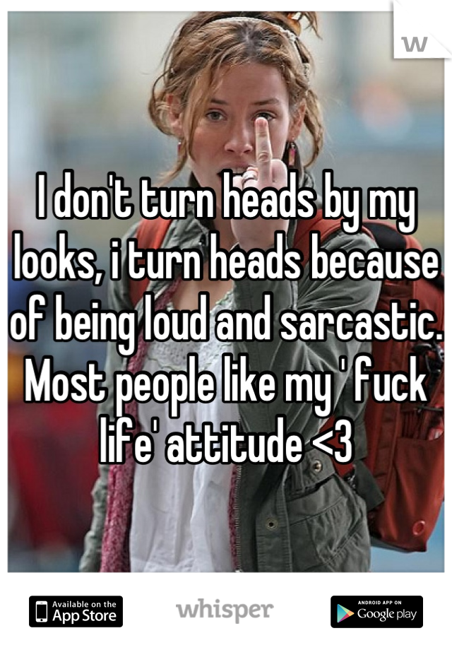 I don't turn heads by my looks, i turn heads because of being loud and sarcastic. Most people like my ' fuck life' attitude <3