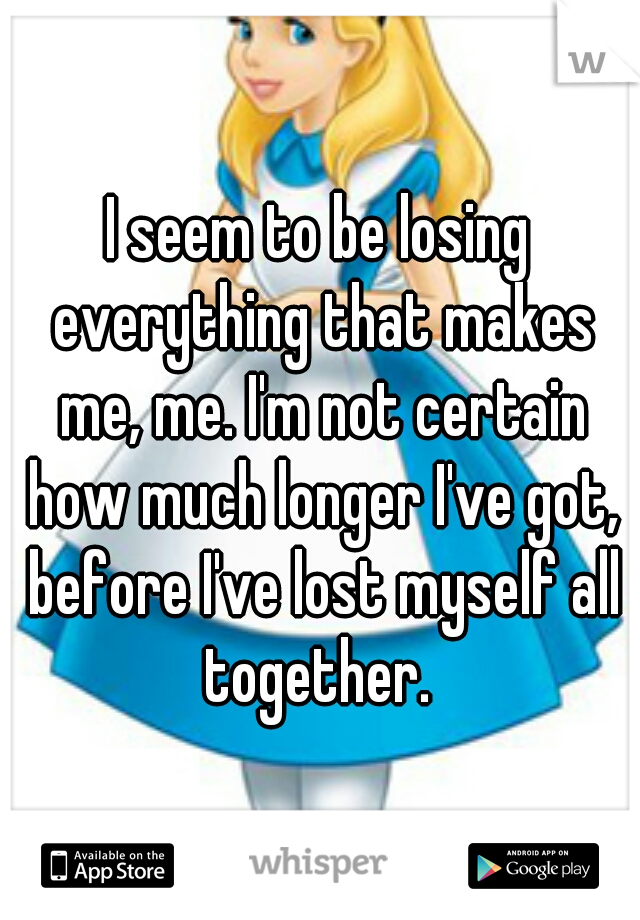 I seem to be losing everything that makes me, me. I'm not certain how much longer I've got, before I've lost myself all together. 