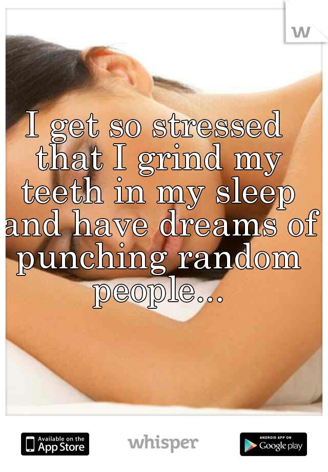 I get so stressed that I grind my teeth in my sleep and have dreams of punching random people...