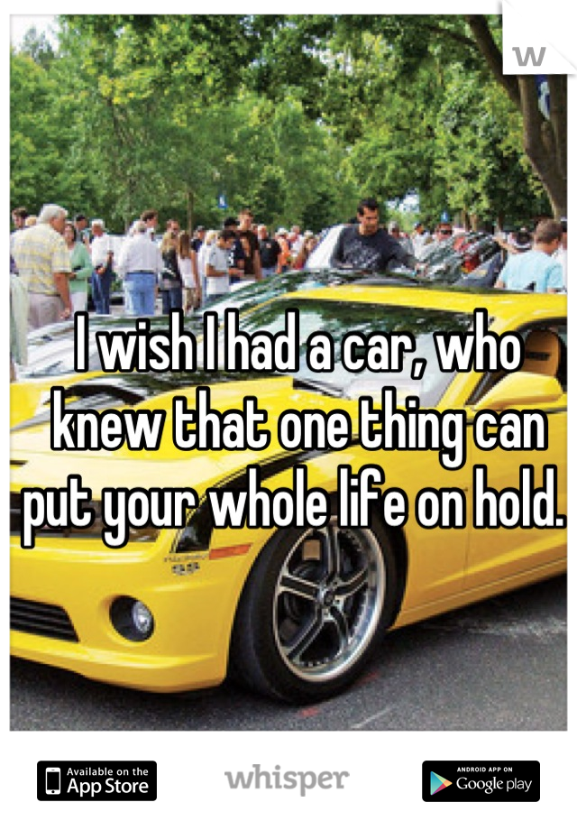 I wish I had a car, who knew that one thing can put your whole life on hold. 