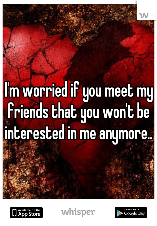 I'm worried if you meet my friends that you won't be interested in me anymore..