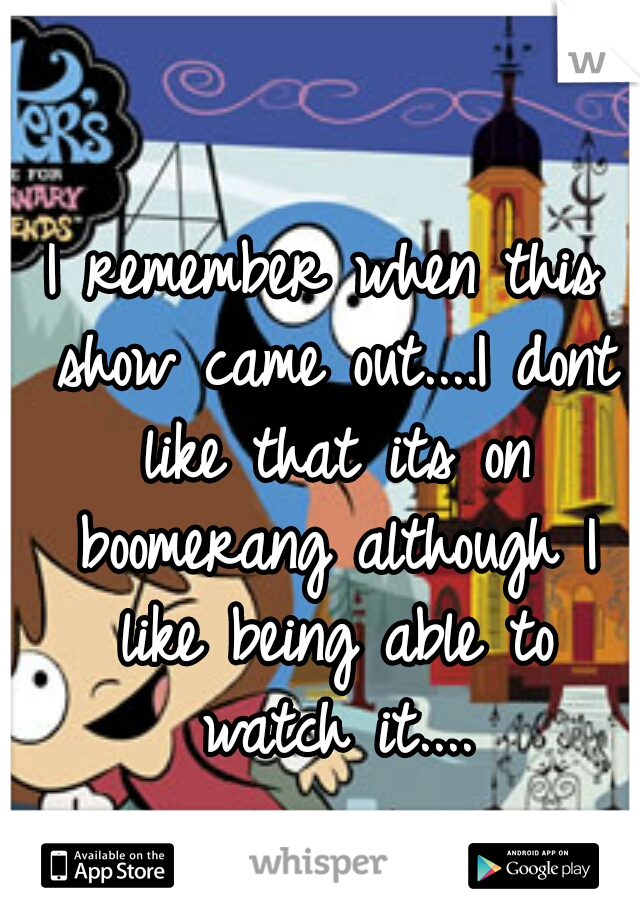 I remember when this show came out....I dont like that its on boomerang although I like being able to watch it....