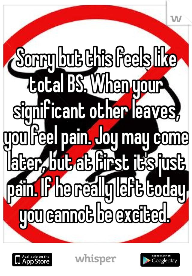 Sorry but this feels like total BS. When your significant other leaves, you feel pain. Joy may come later, but at first it's just pain. If he really left today you cannot be excited. 
