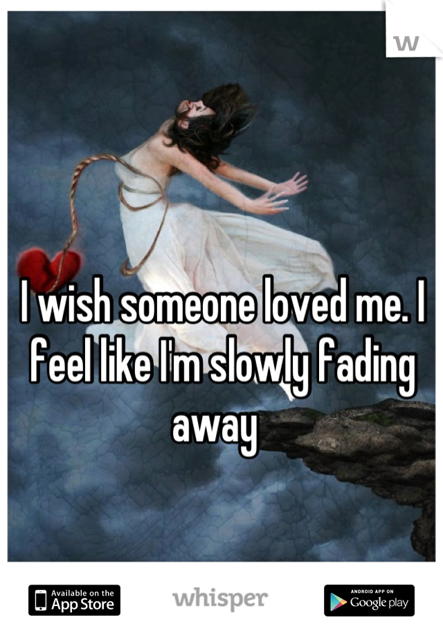 I wish someone loved me. I feel like I'm slowly fading away  