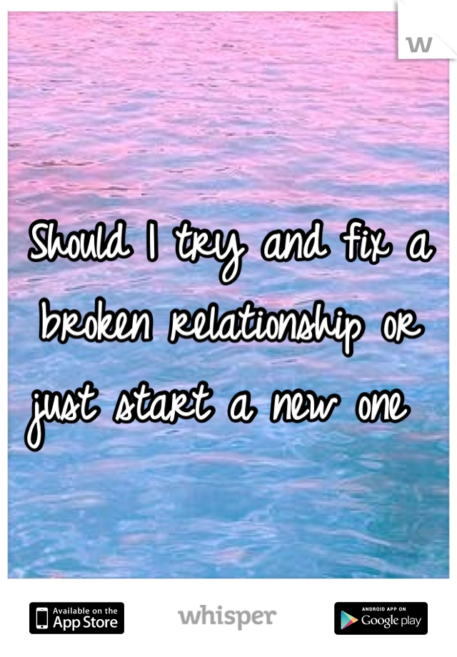 Should I try and fix a broken relationship or just start a new one 