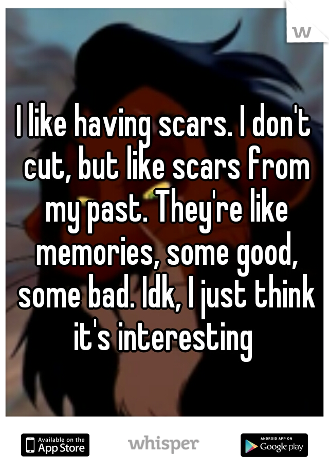 I like having scars. I don't cut, but like scars from my past. They're like memories, some good, some bad. Idk, I just think it's interesting 