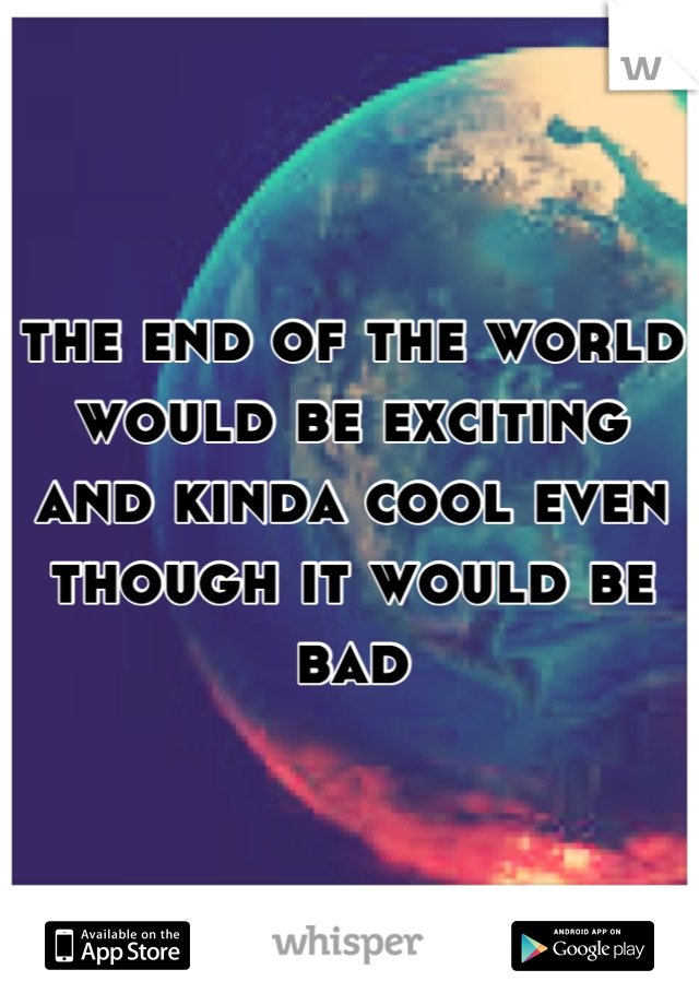 the end of the world would be exciting and kinda cool even though it would be bad