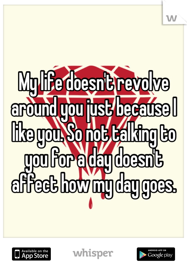 My life doesn't revolve around you just because I like you. So not talking to you for a day doesn't affect how my day goes.