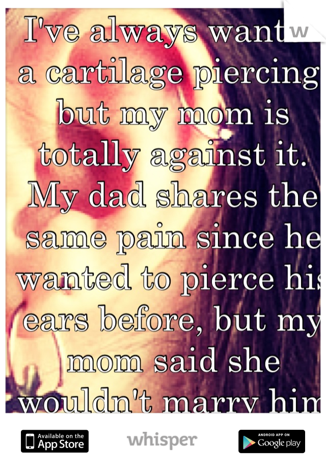 I've always wanted a cartilage piercing, but my mom is totally against it. My dad shares the same pain since he wanted to pierce his ears before, but my mom said she wouldn't marry him if he did so.